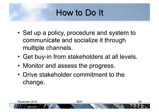 •  Set up a policy, procedure and system to
communicate and socialize it through
multiple channels.
•  Get buy-in from stakeholders at all levels.
•  Monitor and assess the progress.
•  Drive stakeholder commitment to the
change.
December 2014 BCP 94
 