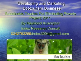 Developing and MarketingDeveloping and Marketing
Ecotourism BusinessEcotourism Business
Sustainable Tourism For Eliminating PovertySustainable Tourism For Eliminating Poverty
Project; 2011.Project; 2011.
By Raymond KusorgborBy Raymond Kusorgbor
Index Research ConsultIndex Research Consult
02427632590242763259/index3094@gmail.com/index3094@gmail.com
 