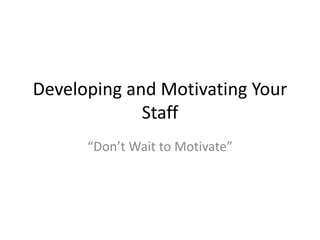 Developing and Motivating Your
Staff
“Don’t Wait to Motivate”
 
