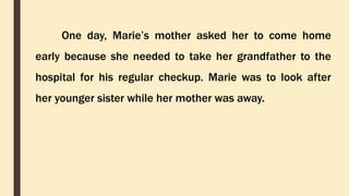 One day, Marie’s mother asked her to come home
early because she needed to take her grandfather to the
hospital for his regular checkup. Marie was to look after
her younger sister while her mother was away.
 