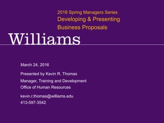 2016 Spring Manager Series: Developing and Presenting Business Proposals
Kevin R.Thomas, Manager,Training & Development · Office of Human Resources · kevin.r.thomas@williams.edu · 413-597-3542
March 24, 2016
kevin.r.thomas@williams.edu
413-597-3542
Manager, Training and Development
Office of Human Resources
Presented by Kevin R. Thomas
2016 Spring Managers Series
Developing & Presenting
Business Proposals
 