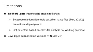 ● No more .class intermediate step in toolchain:
○ Bytecode manipulation tools based on .class files (like JaCoCo)
are not working anymore.
○ Lint detectors based on .class file analysis not working anymore.
● Java 8 just supported on versions >= N (API 24)*
Limitations
 