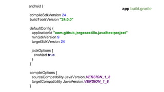 android {
compileSdkVersion 24
buildToolsVersion "24.0.0"
defaultConfig {
applicationId "com.github.jorgecastillo.java8testproject"
minSdkVersion 9
targetSdkVersion 24
jackOptions {
enabled true
}
}
compileOptions {
sourceCompatibility JavaVersion.VERSION_1_8
targetCompatibility JavaVersion.VERSION_1_8
}
app build.gradle
 