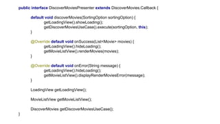 public interface DiscoverMoviesPresenter extends DiscoverMovies.Callback {
default void discoverMovies(SortingOption sortingOption) {
getLoadingView().showLoading();
getDiscoverMoviesUseCase().execute(sortingOption, this);
}
@Override default void onSuccess(List<Movie> movies) {
getLoadingView().hideLoading();
getMovieListView().renderMovies(movies);
}
@Override default void onError(String message) {
getLoadingView().hideLoading();
getMovieListView().displayRenderMoviesError(message);
}
LoadingView getLoadingView();
MovieListView getMovieListView();
DiscoverMovies getDiscoverMoviesUseCase();
}
 