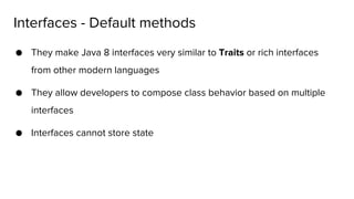 ● They make Java 8 interfaces very similar to Traits or rich interfaces
from other modern languages
● They allow developers to compose class behavior based on multiple
interfaces
● Interfaces cannot store state
Interfaces - Default methods
 