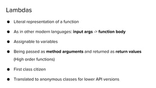 ● Literal representation of a function
● As in other modern languages: input args -> function body
● Assignable to variables
● Being passed as method arguments and returned as return values
(High order functions)
● First class citizen
● Translated to anonymous classes for lower API versions
Lambdas
 