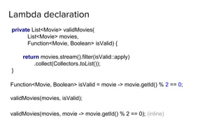 Lambda declaration
private List<Movie> validMovies(
List<Movie> movies,
Function<Movie, Boolean> isValid) {
return movies.stream().filter(isValid::apply)
.collect(Collectors.toList());
}
Function<Movie, Boolean> isValid = movie -> movie.getId() % 2 == 0;
validMovies(movies, isValid);
validMovies(movies, movie -> movie.getId() % 2 == 0); (inline)
 