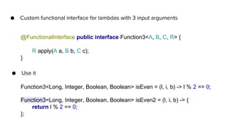 ● Custom functional interface for lambdas with 3 input arguments
@FunctionalInterface public interface Function3<A, B, C, R> {
R apply(A a, B b, C c);
}
Function3<Long, Integer, Boolean, Boolean> isEven = (l, i, b) -> l % 2 == 0;
● Use it
Function3<Long, Integer, Boolean, Boolean> isEven2 = (l, i, b) -> {
return l % 2 == 0;
};
 