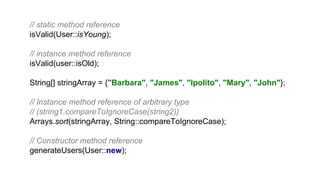 // static method reference
isValid(User::isYoung);
// instance method reference
isValid(user::isOld);
String[] stringArray = {"Barbara", "James", "Ipolito", "Mary", "John"};
// Instance method reference of arbitrary type
// (string1.compareToIgnoreCase(string2))
Arrays.sort(stringArray, String::compareToIgnoreCase);
// Constructor method reference
generateUsers(User::new);
 
