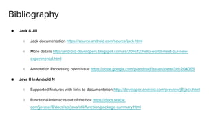 ● Jack & Jill
○ Jack documentation https://source.android.com/source/jack.html
○ More details http://android-developers.blogspot.com.es/2014/12/hello-world-meet-our-new-
experimental.html
○ Annotation Processing open issue https://code.google.com/p/android/issues/detail?id=204065
● Java 8 in Android N
○ Supported features with links to documentation http://developer.android.com/preview/j8-jack.html
○ Functional Interfaces out of the box https://docs.oracle.
com/javase/8/docs/api/java/util/function/package-summary.html
Bibliography
 