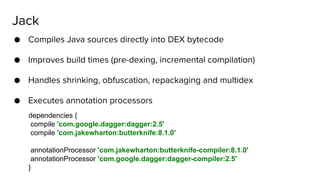 ● Compiles Java sources directly into DEX bytecode
● Improves build times (pre-dexing, incremental compilation)
● Handles shrinking, obfuscation, repackaging and multidex
● Executes annotation processors
Jack
dependencies {
compile 'com.google.dagger:dagger:2.5'
compile 'com.jakewharton:butterknife:8.1.0'
annotationProcessor 'com.jakewharton:butterknife-compiler:8.1.0'
annotationProcessor 'com.google.dagger:dagger-compiler:2.5'
}
 