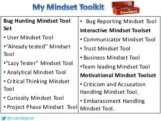 • Bug Reporting Mindset Tool
Interactive Mindset Toolset
• Communicator Mindset Tool
• Trust Mindset Tool
• Business Mindset Tool
•Team leading Mindset Tool
Motivational Mindset Toolset
• Criticism and Accusation
Handling Mindset Tool.
• Embarassment Handling
Mindset Tool.
Bug Hunting Mindset Tool
Set
• User Mindset Tool
•‘‘Already tested’’ Mindset
Tool
•“Lazy Tester” Mindset Tool
• Analytical Mindset Tool
• Critical Thinking Mindset
Tool
• Curiosity Mindset Tool
• Project Phase Mindset Tool
@vivienibiyemi
 