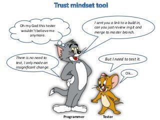 But I need to test it.
Ok…
I sent you a link to a build in,
can you just review in git and
merge to master branch.
Oh my God this tester
wouldn’t believe me
anymore.
There is no need to
test, I only made an
insignificant change.
Programmer Tester
 
