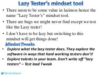 • There seem to be some value in laziness hence the
name ”Lazy Tester’s” mindset tool.
• There are bugs we might never find except we test
like the Lazy tester!
• I don’t have to be lazy but switching to this
mindset will get things done!
• Explore what the lazy tester does. They explore the
software in ways that hard working testers don’t!
• Explore talents in your team. Don’t write off ”lazy
testers” – Test lead Tweak
@vivienibiyemi
 