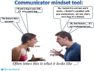 Often times this is what it looks like …!
No, I tested it in unit test and it
works …I think it’s a problem with
your environment… oh I see, that’s
not a bug, it’s a feature.
I found a bug in your SW,
it’s very severe bug…
Tester
Programmer
The feature does
not work…
Oh, that feature, … it’s
not implemented yet…
@vivienibiyemi
 