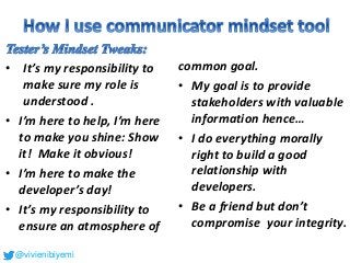 • It’s my responsibility to
make sure my role is
understood .
• I’m here to help, I’m here
to make you shine: Show
it! Make it obvious!
• I’m here to make the
developer’s day!
• It’s my responsibility to
ensure an atmosphere of
common goal.
• My goal is to provide
stakeholders with valuable
information hence…
• I do everything morally
right to build a good
relationship with
developers.
• Be a friend but don’t
compromise your integrity.
@vivienibiyemi
 