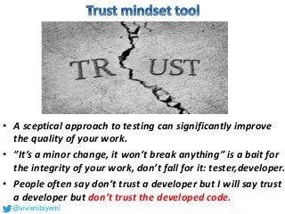 • A sceptical approach to testing can significantly improve
the quality of your work.
• ”It’s a minor change, it won’t break anything” is a bait for
the integrity of your work, don’t fall for it: tester,developer.
• People often say don’t trust a developer but I will say trust
a developer but don’t trust the developed code.
@vivienibiyemi
 