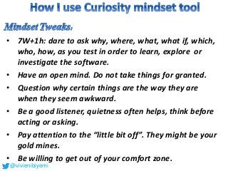 • 7W+1h: dare to ask why, where, what, what if, which,
who, how, as you test in order to learn, explore or
investigate the software.
• Have an open mind. Do not take things for granted.
• Question why certain things are the way they are
when they seem awkward.
• Be a good listener, quietness often helps, think before
acting or asking.
• Pay attention to the “little bit off”. They might be your
gold mines.
• Be willing to get out of your comfort zone.
@vivienibiyemi
 