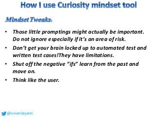 • Those little promptings might actually be important.
Do not ignore especially if it’s an area of risk.
• Don’t get your brain locked up to automated test and
written test cases!They have limitations.
• Shut off the negative ”ifs” learn from the past and
move on.
• Think like the user.
@vivienibiyemi
 