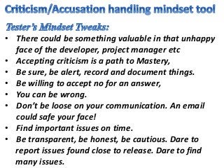 • There could be something valuable in that unhappy
face of the developer, project manager etc
• Accepting criticism is a path to Mastery,
• Be sure, be alert, record and document things.
• Be willing to accept no for an answer,
• You can be wrong.
• Don’t be loose on your communication. An email
could safe your face!
• Find important issues on time.
• Be transparent, be honest, be cautious. Dare to
report issues found close to release. Dare to find
many issues.
 