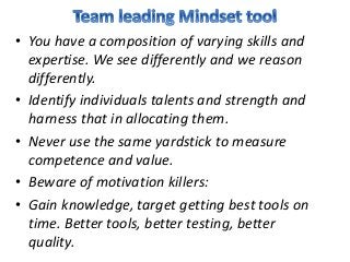 • You have a composition of varying skills and
expertise. We see differently and we reason
differently.
• Identify individuals talents and strength and
harness that in allocating them.
• Never use the same yardstick to measure
competence and value.
• Beware of motivation killers:
• Gain knowledge, target getting best tools on
time. Better tools, better testing, better
quality.
 