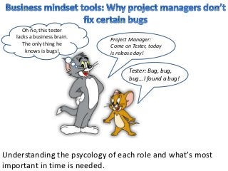 Tester: Bug, bug,
bug...I found a bug!
Project Manager:
Come on Tester, today
is release day!
Oh no, this tester
lacks a business brain.
The only thing he
knows is bugs!
Understanding the psycology of each role and what’s most
important in time is needed.
 