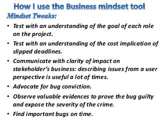 • Test with an understanding of the goal of each role
on the project.
• Test with an understanding of the cost implication of
slipped deadlines.
• Communicate with clarity of impact on
stakeholder’s business: describing issues from a user
perspective is useful a lot of times.
• Advocate for bug conviction.
• Observe valuable evidences to prove the bug guilty
and expose the severity of the crime.
• Find important bugs on time.
 