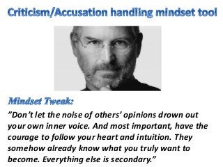 ”Don’t let the noise of others’ opinions drown out
your own inner voice. And most important, have the
courage to follow your heart and intuition. They
somehow already know what you truly want to
become. Everything else is secondary.”
 