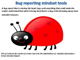 A bug report that is missing the head, legs, and everything that could make the
reader understand that what is being described is a bug is like throwing away most
valuable treasure.
This act reduces the worth of a tester and robs the stakeholders of valuable information -
Vivien Ibironke Ibiyemi
 