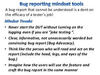 • Never start the DUT without turning on the
logging even if you are ”joke testing ”.
• Clear, informative, not unnecessarily worded but
convincing bug report (Bug Advocacy).
• Think like the person who will read and act on the
report (include the head, legs, and eyes of the
bug.)
• Imagine how the users will use the feature and
craft the bug report in the same manner
A bug report that cannot be understood is a dent on
the efficacy of a tester’s job!
 