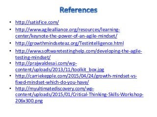 • http://satisfice.com/
• http://www.agilealliance.org/resources/learning-
center/keynote-the-power-of-an-agile-mindset/
• http://growthmindseteaz.org/Testintelligence.html
• http://www.softwaretestinghelp.com/developing-the-agile-
testing-mindset/
• http://prajwaldesai.com/wp-
content/uploads/2013/11/toolkit_box.jpg
• http://carriekepple.com/2015/04/24/growth-mindset-vs-
fixed-mindset-which-do-you-have/
• http://myultimatediscovery.com/wp-
content/uploads/2015/01/Critical-Thinking-Skills-Workshop-
206x300.png
 