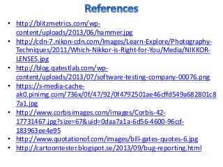 • http://blitzmetrics.com/wp-
content/uploads/2013/06/hammer.jpg
• http://cdn-7.nikon-cdn.com/Images/Learn-Explore/Photography-
Techniques/2011/Which-Nikkor-is-Right-for-You/Media/NIKKOR-
LENSES.jpg
• http://blog.qatestlab.com/wp-
content/uploads/2013/07/software-testing-company-00076.png
• https://s-media-cache-
ak0.pinimg.com/736x/0f/47/92/0f4792501ae46cffd549a682801c8
7a1.jpg
• http://www.corbisimages.com/images/Corbis-42-
17731467.jpg?size=67&uid=0daa7a1a-6d56-4600-96cd-
183963ee4e95
• http://www.quotationof.com/images/bill-gates-quotes-6.jpg
• http://cartoontester.blogspot.se/2013/09/bug-reporting.html
 