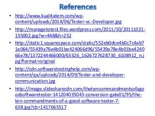 • http://www.kualitatem.com/wp-
content/uploads/2014/06/Tester-vs.-Developer.jpg
• http://managetotest.files.wordpress.com/2011/10/20111021-
135002.jpg?w=448&h=252
• http://static1.squarespace.com/static/552eb0dce4b0c7c4ab7
1e064/55439a76e4b01be424066d96/55439a78e4b01be4240
66e78/1372244466000/63326_1626727628730_6108912_n.j
pg?format=original
• http://cdn.softwaretestinghelp.com/wp-
content/qa/uploads/2014/09/Tester-and-developer-
communication.jpg
• http://image.slidesharecdn.com/thetencommandmentsofago
odsoftwaretester-141204035043-conversion-gate01/95/the-
ten-commandments-of-a-good-software-tester-7-
638.jpg?cb=1417665517
 