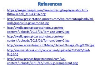 • https://image.freepik.com/free-icon/rugby-player-about-to-
throw-a-ball_318-43896.png
• http://www.presentation-process.com/wp-content/uploads/3d-
wall-graphic-in-powerpoint.jpg
• http://wallpaperspicturesphotos.com/wp-
content/uploads/2015/01/Tom-and-Jerry2.jpg
• http://wallpaperspicturesphotos.com/wp-
content/uploads/2015/01/Tom-and-Jerry2.jpg
• http://www.advantagecs.fr/Media/Default/Images/bug%202.jpg
• http://verminatoruk.com/wp-content/uploads/2015/05/bed-
bug.png
• http://www.propacificpestcontrol.com/wp-
content/uploads/2010/12/Bed-Bug-Transparent.png
 