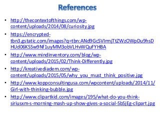 • http://thecontextofthings.com/wp-
content/uploads/2014/08/curiosity.jpg
• https://encrypted-
tbn3.gstatic.com/images?q=tbn:ANd9GcSVIrmjTtZWzOWpDu9hsD
HUd06KSSw9Nf1uyMM3obVLHvWQuFYHBA
• http://www.mindinventory.com/blog/wp-
content/uploads/2015/02/Think-Differently.jpg
• http://kreativediadem.com/wp-
content/uploads/2015/05/why_you_must_think_positive.jpg
• http://www.koppconsultingusa.com/wpcontent/uploads/2014/11/
Girl-with-thinking-bubble.jpg
• http://www.clipartkid.com/images/195/what-do-you-think-
siriusxm-s-morning-mash-up-show-gives-a-social-SbSjEg-clipart.jpg
 