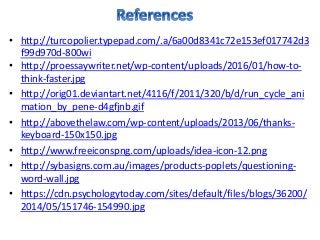 • http://turcopolier.typepad.com/.a/6a00d8341c72e153ef017742d3
f99d970d-800wi
• http://proessaywriter.net/wp-content/uploads/2016/01/how-to-
think-faster.jpg
• http://orig01.deviantart.net/4116/f/2011/320/b/d/run_cycle_ani
mation_by_pene-d4gfjnb.gif
• http://abovethelaw.com/wp-content/uploads/2013/06/thanks-
keyboard-150x150.jpg
• http://www.freeiconspng.com/uploads/idea-icon-12.png
• http://sybasigns.com.au/images/products-poplets/questioning-
word-wall.jpg
• https://cdn.psychologytoday.com/sites/default/files/blogs/36200/
2014/05/151746-154990.jpg
 