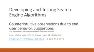 Developing and Testing Search 
Engine Algorithms – 
Counterintuitive observations due to end 
user behavior. Suggestions. 
(This presentation is not representing views of my current employer) 
CHRISTIAN VON REVENTLOW (VONREVENTLOW) 
VONREVENTLOW@YAHOO.COM, +1 201 259 5973 
 