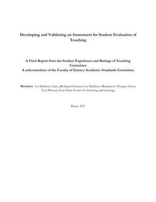 Developing and Validating an Instrument for Student Evaluation of
Teaching
A Final Report from the Student Experience and Ratings of Teaching
Committee
A subcommittee of the Faculty of Science Academic Standards Committee
Members: Lyn Baldwin, Chair, (Biological Sciences) Les Matthews (Respiratory Therapy) Ernest
Tsui (Physics), Gary Hunt (Center for Teaching and Learning)
Winter 2011
 