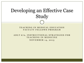 Developing an Effective Case
Study
TEACHING IN MEDICAL EDUCATION
FACULTY FELLOWS PROGRAM

ADLT 672, INSTRUCTIONAL STRATEGIES FOR
TEACHING IN MEDICINE
NOVEMBER 14, 2013

 
