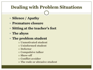 Dealing with Problem Situations
 Silence / Apathy
 Premature closure
 Sitting at the teacher’s feet
 The abyss
 The problem student








Unmotivated student
Uninformed student
Defector
Compulsive talker
Show-off
Conflict avoider
The rude or abrasive student

 