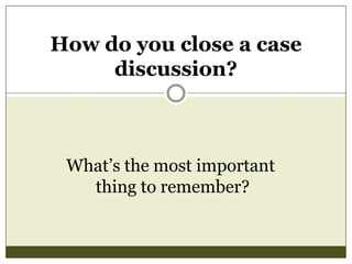 How do you close a case
discussion?

What’s the most important
thing to remember?

 