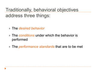 Traditionally, behavioral objectives
address three things:


The desired behavior



The conditions under which the behavior is
performed



The performance standards that are to be met

 