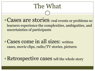 The What
Cases are stories: real events or problems so
learners experience the complexities, ambiguities, and
uncertainties of participants

 Cases come in all sizes: written
cases, movie clips, radio/TV stories, pictures

 Retrospective cases tell the whole story

 