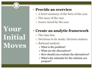  Provide an overview
 A brief summary of the facts of the case
 The story of the case
 Issues raised by the case

Your
Initial
Moves

 Create an analytic framework
 The time line
 Decisions to be made/ decision-makers
 Rational analysis
What is the problem?
 What are the alternatives?
 How should you evaluate the alternatives?
 What’s the rationale for the solution you
propose?


 