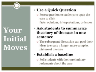  Use a Quick Question
 Pose a question to students to open the
case to elicit
facts, opinions, interpretations, or issues

Your
Initial
Moves

 Ask students to summarize

the story of the case in one
sentence


The subsequent discussion can pool their
ideas to create a larger, more complex
picture of the case

 Establish a baseline


Poll students with their preliminary
judgments about the case

 