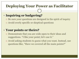 Deploying Your Power as Facilitator
 Inquiring or badgering?
 Be sure your questions are designed in the spirit of inquiry
 Avoid overly specific or skeptical questions
 Your points or theirs?
 Demonstrate that you are wide open to their ideas and
suggestions. “I like your point; let’s use it.”
 Avoid asking students to guess what you want. Instead, use
questions like, “Have we covered all the main points?”

 