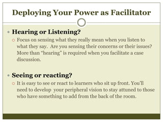 Deploying Your Power as Facilitator
 Hearing or Listening?
 Focus on sensing what they really mean when you listen to
what they say. Are you sensing their concerns or their issues?
More than “hearing” is required when you facilitate a case
discussion.
 Seeing or reacting?
 It is easy to see or react to learners who sit up front. You’ll
need to develop your peripheral vision to stay attuned to those
who have something to add from the back of the room.

 