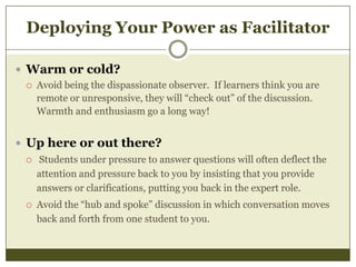Deploying Your Power as Facilitator
 Warm or cold?


Avoid being the dispassionate observer. If learners think you are
remote or unresponsive, they will “check out” of the discussion.
Warmth and enthusiasm go a long way!

 Up here or out there?


Students under pressure to answer questions will often deflect the
attention and pressure back to you by insisting that you provide
answers or clarifications, putting you back in the expert role.



Avoid the “hub and spoke” discussion in which conversation moves
back and forth from one student to you.

 