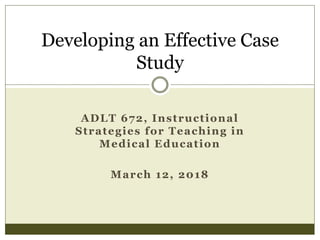 ADLT 672, Instructional
Strategies for Teaching in
Medical Education
March 12, 2018
Developing an Effective Case
Study
 