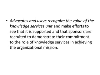 • Advocates and users recognize the value of the
knowledge services unit and make efforts to
see that it is supported and that sponsors are
recruited to demonstrate their commitment
to the role of knowledge services in achieving
the organizational mission.
 